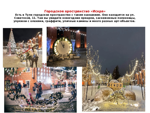  Городское пространство «Искра»  Есть в Туле городское пространство с таким названием. Оно находится на ул. Советской, 11. Там вы увидите новогодние ярмарки, заснеженные поленницы, упряжки с оленями, граффити, уличные камины и много разных арт-объектов. 