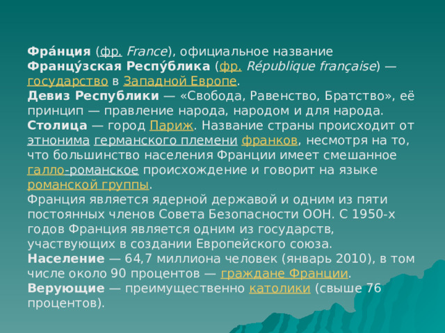 Фра́нция ( фр.   France ), официальное название Францу́зская Респу́блика ( фр.   République française ) — государство в Западной Европе . Девиз Республики  — «Свобода, Равенство, Братство», её принцип — правление народа, народом и для народа. Столица  — город Париж . Название страны происходит от этнонима  германского племени  франков , несмотря на то, что большинство населения Франции имеет смешанное галло -романское происхождение и говорит на языке романской группы . Франция является ядерной державой и одним из пяти постоянных членов Совета Безопасности ООН. С 1950-х годов Франция является одним из государств, участвующих в создании Европейского союза. Население  — 64,7 миллиона человек (январь 2010), в том числе около 90 процентов — граждане Франции . Верующие  — преимущественно католики (свыше 76 процентов). 