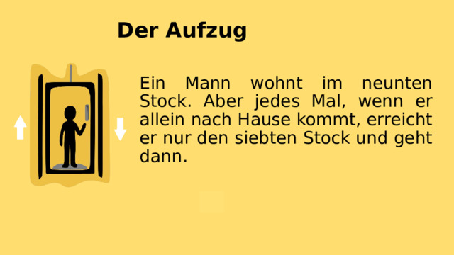 Der Aufzug Ein Mann wohnt im neunten Stock. Aber jedes Mal, wenn er allein nach Hause kommt, erreicht er nur den siebten Stock und geht dann. 