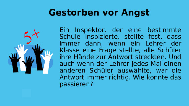 Gestorben vor Angst Ein Inspektor, der eine bestimmte Schule inspizierte, stellte fest, dass immer dann, wenn ein Lehrer der Klasse eine Frage stellte, alle Schüler ihre Hände zur Antwort streckten. Und auch wenn der Lehrer jedes Mal einen anderen Schüler auswählte, war die Antwort immer richtig. Wie konnte das passieren? 