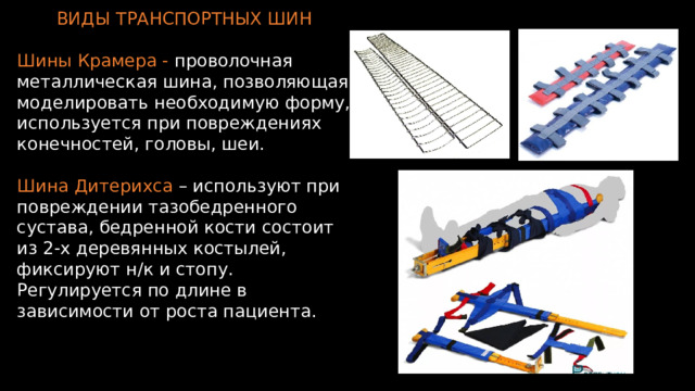 ВИДЫ ТРАНСПОРТНЫХ ШИН Шины Крамера - проволочная металлическая шина, позволяющая моделировать необходимую форму, используется при повреждениях конечностей, головы, шеи. Шина Дитерихса – используют при повреждении тазобедренного сустава, бедренной кости  состоит из 2-х деревянных костылей, фиксируют н/к и стопу. Регулируется по длине в зависимости от роста пациента. 