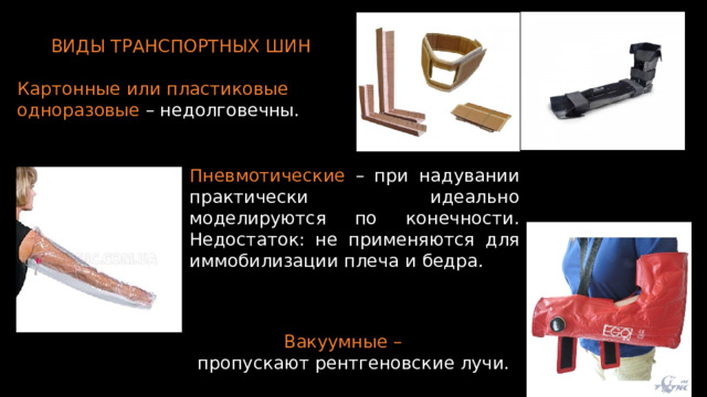 ВИДЫ ТРАНСПОРТНЫХ ШИН Картонные или пластиковые одноразовые – недолговечны. Пневмотические – при надувании практически идеально моделируются по конечности. Недостаток: не применяются для иммобилизации плеча и бедра. Вакуумные – пропускают рентгеновские лучи. 