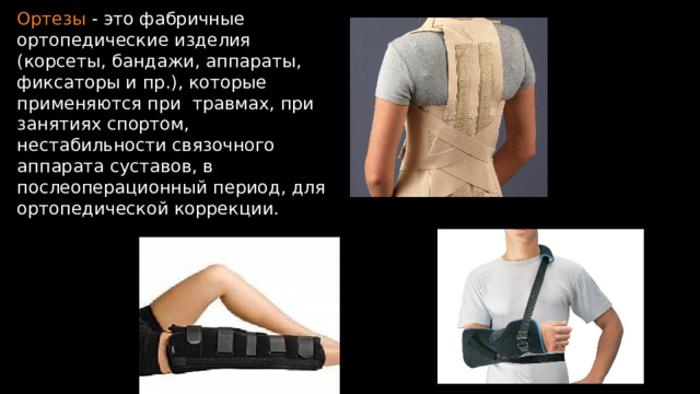 Ортезы - это фабричные ортопедические изделия (корсеты, бандажи, аппараты, фиксаторы и пр.), которые применяются при травмах, при занятиях спортом, нестабильности связочного аппарата суставов, в послеоперационный период, для ортопедической коррекции. 