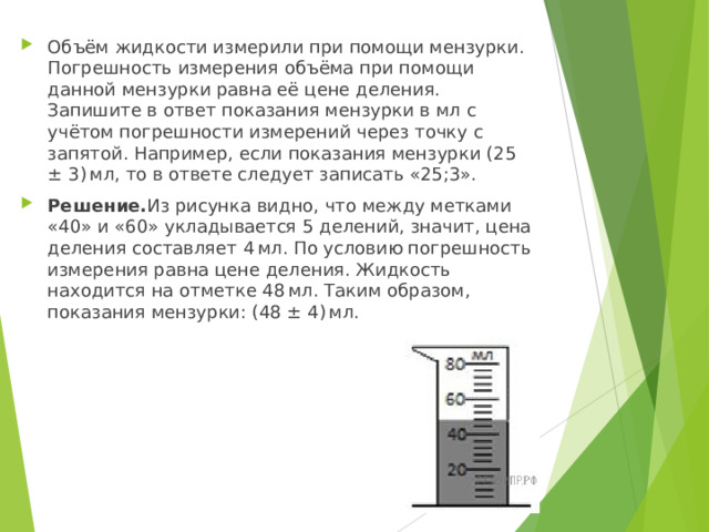 Объём жидкости измерили при помощи мензурки. Погрешность измерения объёма при помощи данной мензурки равна её цене деления. Запишите в ответ показания мензурки в мл с учётом погрешности измерений через точку с запятой. Например, если показания мензурки (25 ± 3) мл, то в ответе следует записать «25;3». Решение. Из рисунка видно, что между метками «40» и «60» укладывается 5 делений, значит, цена деления составляет 4 мл. По условию погрешность измерения равна цене деления. Жидкость находится на отметке 48 мл. Таким образом, показания мензурки: (48 ± 4) мл.  
