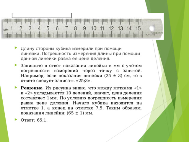 Длину стороны кубика измерили при помощи линейки. Погрешность измерения длины при помощи данной линейки равна ее цене деления. Запишите в ответ показания линейки в мм с учётом погрешности измерений через точку с запятой. Например, если показания линейки (25 ± 3) см, то в ответе следует записать «25;3». Решение. Из рисунка видно, что между метками «1» и «2» укладывается 10 делений, значит, цена деления составляет 1 мм. По условию погрешность измерения равна цене деления. Начало кубика находится на отметке 1, а конец на отметке 7,5. Таким образом, показания линейки: (65 ± 1) мм. Ответ:  65;1.  