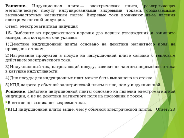 Решение. Индукционная плита — электрическая плита, разогревающая металлическую посуду индуцированными вихревыми токами, создаваемыми высокочастотным магнитным полем. Вихревые токи возникают из-за явления электромагнитной индукции. Ответ: электромагнитная индукция 15. Выберите из предложенного перечня два верных утверждения и запишите номера, под которыми они указаны.  1) Действие индукционной плиты основано на действии магнитного поля на проводник с током. 2) Нагревание продуктов в посуде на индукционной плите связано с тепловым действием электрического тока. 3) Индукционный ток, нагревающий посуду, зависит от частоты переменного тока в катушке индуктивности. 4) Дно посуды для индукционных плит может быть выполнено из стекла. 5) КПД нагрева у обычной электрической плиты выше, чем у индукционной. Рещение . Действие индукционной плиты основано на явлении электромагнитной индукции, а не на действии магнитного поля на проводник с током. В стекле не возникают вихревые токи. КПД индукционной плиты выше, чем у обычной электрической плиты. Ответ: 23   