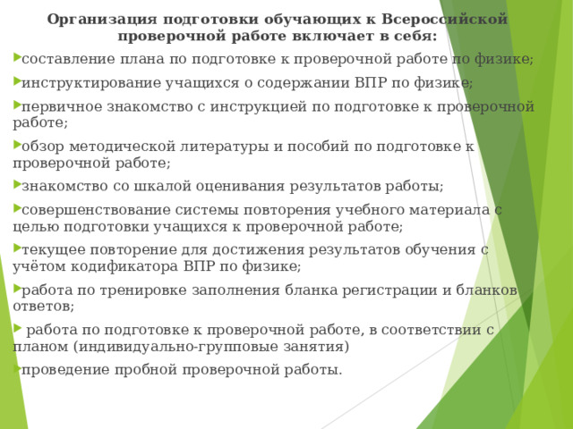 Организация подготовки обучающих к Всероссийской проверочной работе включает в себя: составление плана по подготовке к проверочной работе по физике; инструктирование учащихся о содержании ВПР по физике; первичное знакомство с инструкцией по подготовке к проверочной работе; обзор методической литературы и пособий по подготовке к проверочной работе; знакомство со шкалой оценивания результатов работы; совершенствование системы повторения учебного материала с целью подготовки учащихся к проверочной работе; текущее повторение для достижения результатов обучения с учётом кодификатора ВПР по физике; работа по тренировке заполнения бланка регистрации и бланков ответов;  работа по подготовке к проверочной работе, в соответствии с планом (индивидуально-групповые занятия) проведение пробной проверочной работы.  