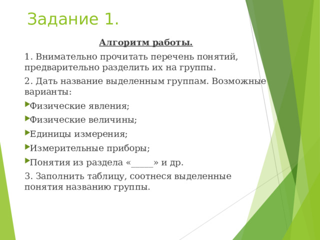 Задание 1. Алгоритм работы. 1. Внимательно прочитать перечень понятий, предварительно разделить их на группы. 2. Дать название выделенным группам. Возможные варианты: Физические явления; Физические величины; Единицы измерения; Измерительные приборы; Понятия из раздела «_____» и др. 3. Заполнить таблицу, соотнеся выделенные понятия названию группы. 