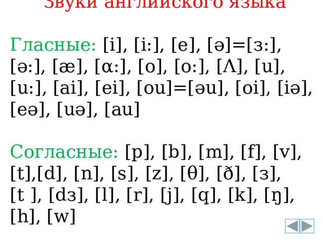 Звуки английского языка Гласные: [i], [i:], [e], [ә]=[з:], [ә:], [æ], [α:], [o], [o:], [Λ], [u], [u:], [ai], [ei], [ou]=[әu], [oi], [iә], [eә], [uә], [au] Согласные: [p], [b], [m], [f], [v], [t],[d], [n], [s], [z], [θ], [ð], [з], [t ], [dз], [l], [r], [j], [q], [k], [ŋ], [h], [w] 