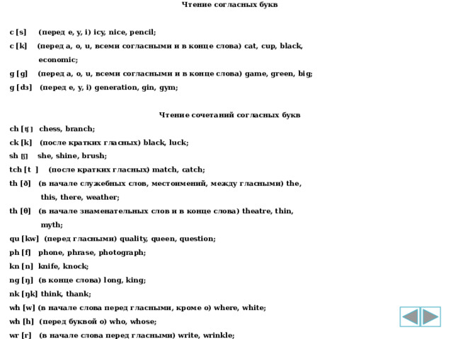 Чтение согласных букв  c [s] (перед e, y, i) icy, nice, pencil; с [k] (перед a, o, u, всеми согласными и в конце слова) cat, cup, black,  economic; g [g] (перед a, o, u, всеми согласными и в конце слова) game, green, big; g [dз] (перед e, y, i) generation, gin, gym;  Чтение сочетаний согласных букв ch [ ʧ ] chess, branch; ck [k] (после кратких гласных) black, luck; sh [ʃ] she, shine, brush; tch [t ] (после кратких гласных) match, catch; th [ð] (в начале служебных слов, местоимений, между гласными) the,  this, there, weather; th [θ] (в начале знаменательных слов и в конце слова) theatre, thin,  myth; qu [kw] (перед гласными) quality, queen, question; ph [f] phone, phrase, photograph; kn [n] knife, knock; ng [ŋ] (в конце слова) long, king; nk [ŋk] think, thank; wh [w] (в начале слова перед гласными, кроме о) where, white; wh [h] (перед буквой о) who, whose; wr [r] (в начале слова перед гласными) write, wrinkle; 