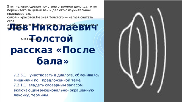 Этот человек сделал поистине огромное дело: дал итог пережитого за целый век и дал его с изумительной правдивостью, силой и красотой.Не зная Толстого — нельзя считать себя знающим свою страну, нельзя считать себя культурным человеком.  А.М.Горький Лев Николаевич Толстой  рассказ «После бала» 7.2.5.1 участвовать в диалоге, обмениваясь мнениями по предложенной теме; 7.2.1.1 владеть словарным запасом, включающим эмоционально- окрашенную лексику, термины. 