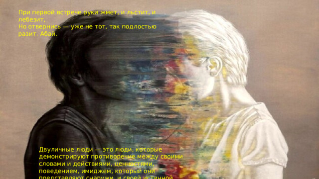 При первой встрече руки жмет, и льстит, и лебезит, Но отвернись — уже не тот, так подлостью разит. Абай. Двуличные люди — это люди, которые демонстрируют противоречие между своими словами и действиями, ценностями, поведением, имиджем, который они представляют снаружи, и своей истинной природой.  
