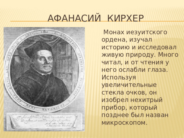 АФАНАСИЙ КИРХЕР  Монах иезуитского ордена, изучал историю и исследовал живую природу. Много читал, и от чтения у него ослабли глаза. Используя увеличительные стекла очков, он изобрел нехитрый прибор, который позднее был назван микроскопом. 