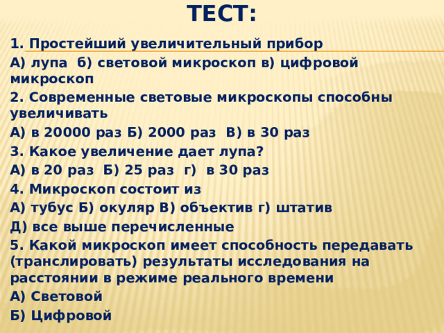 Тест: 1. Простейший увеличительный прибор А) лупа б) световой микроскоп в) цифровой микроскоп 2. Современные световые микроскопы способны увеличивать А) в 20000 раз Б) 2000 раз В) в 30 раз 3. Какое увеличение дает лупа? А) в 20 раз Б) 25 раз г) в 30 раз 4. Микроскоп состоит из А) тубус Б) окуляр В) объектив г) штатив Д) все выше перечисленные 5. Какой микроскоп имеет способность передавать (транслировать) результаты исследования на расстоянии в режиме реального времени А) Световой Б) Цифровой 