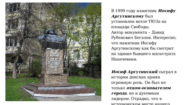 В 1999 году памятник Иосифу Аргутинскому был установлен возле ТЮЗа на площади Свободы.  Автор монумента – Давид Рубенович Бегалов. Интересно, что памятник Иосифу Аргутинскому как бы смотрит на здание бывшего магистрата Нахичевани.  Иосиф Аргутинский сыграл в истории донских армян огромную роль. Он был не только отцом-основателем города , но и духовным лидером. Отрадно, что в историческом месте нашего города, в Нахичевани стоит памятник этому великому человеку. 