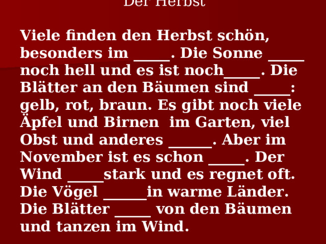 Der Herbst Viele finden den Herbst schön, besonders im _____. Die Sonne _____ noch hell und es ist noch_____. Die Blätter an den Bäumen sind _____: gelb, rot, braun. Es gibt noch viele Äpfel und Birnen im Garten, viel Obst und andere s ______. Aber im November ist es schon _____. Der Wind _____stark und es regnet oft. Die Vögel ______in warme Länder. Die Blätter _____ von den Bäumen und tanzen im Wind. 