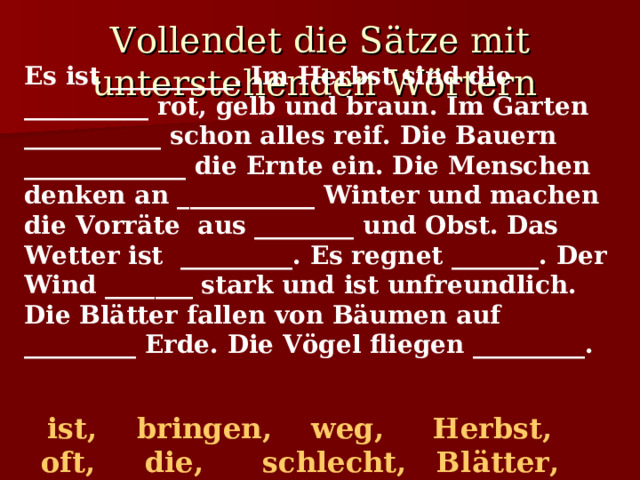 Vollendet die Sätze mit unterstehenden Wörtern  Es ist __________. Im Herbst sind die __________ rot, gelb und braun. Im Garten ___________ schon alles reif. Die Bauern _____________ die Ernte ein. Die Menschen denken an ___________ Winter und machen die Vorräte aus ________ und Obst. Das Wetter ist _________. Es regnet _______. Der Wind _______ stark und ist unfreundlich. Die Blätter fallen von Bäumen auf _________ Erde. Die Vögel fliegen _________.   ist, bringen, weg, Herbst, oft, die, schlecht, Bl ä tter, den, weht, Gemüse   