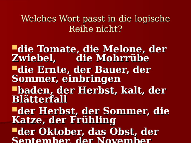Welches Wort passt in die logische Reihe nicht?   die Tomate, die Melone, der Zwiebel, die Mohrrübe die Ernte, der Bauer, der Sommer, einbringen baden, der Herbst, kalt, der Blätterfall der Herbst, der Sommer, die Katze, der Frühling der Oktober, das Obst, der September, der November 