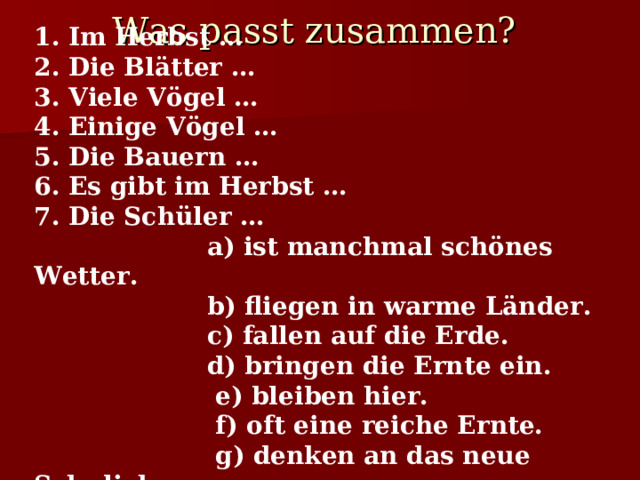 Was passt zusammen?  1.  Im Herbst … 2. Die Blätter … 3. Viele Vögel … 4. Einige Vögel … 5. Die Bauern … 6. Es gibt im Herbst … 7. Die Schüler …  a) ist manchmal schönes Wetter.  b) fliegen in warme Länder.  c) fallen auf die Erde.  d) bringen die Ernte ein.  e) bleiben hier.  f) oft eine reiche Ernte.  g) denken an das neue Schuljahr. 