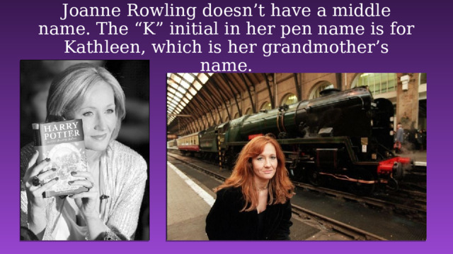 Joanne Rowling doesn’t have a middle name. The “K” initial in her pen name is for Kathleen, which is her grandmother’s name. 