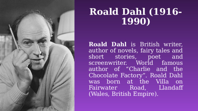 Roald Dahl (1916-1990) Roald Dahl is  British writer, author of novels, fairy tales and short stories, poet and screenwriter. World famous author of “Charlie and the Chocolate Factory”. Roald Dahl was born at the Villa on Fairwater Road, Llandaff (Wales, British Empire). 