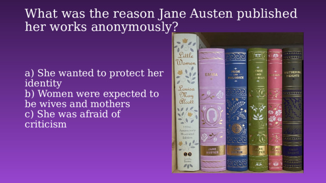 What was the reason Jane Austen published her works anonymously?   a) She wanted to protect her identity    b) Women were expected to be wives and mothers    c) She was afraid of criticism   