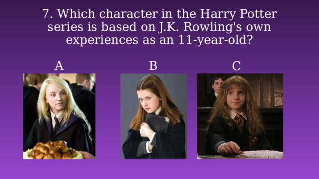 7. Which character in the Harry Potter series is based on J.K. Rowling's own experiences as an 11-year-old? A B C 