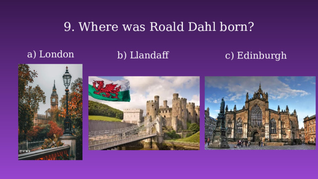 9. Where was Roald Dahl born?   a) London  b) Llandaff c) Edinburgh 