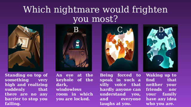 Which nightmare would frighten you most? A B C D Standing on top of something very high and realizing suddenly that there are no any barrier to stop you falling. Waking up to find that neither your friends nor your family have any idea who you are. An eye at the keyhole of the dark, windowless room in which you are locked. Being forced to speak in such a silly voice that hardly anyone can understand you, and everyone laughs at you.  