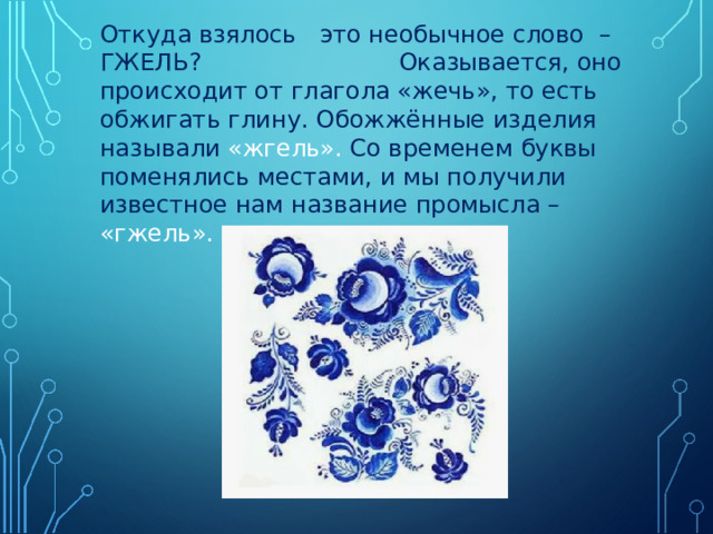 Откуда взялось это необычное слово – ГЖЕЛЬ? Оказывается, оно происходит от глагола «жечь», то есть обжигать глину. Обожжённые изделия называли «жгель». Со временем буквы поменялись местами, и мы получили известное нам название промысла – «гжель». 