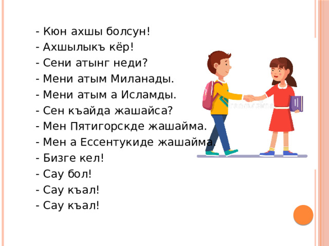 - Кюн ахшы болсун! - Ахшылыкъ кёр! - Сени атынг неди? - Мени атым Миланады. - Мени атым а Исламды. - Сен къайда жашайса? - Мен Пятигорскде жашайма. - Мен а Ессентукиде жашайма. - Бизге кел! - Сау бол! - Сау къал! - Сау къал! 