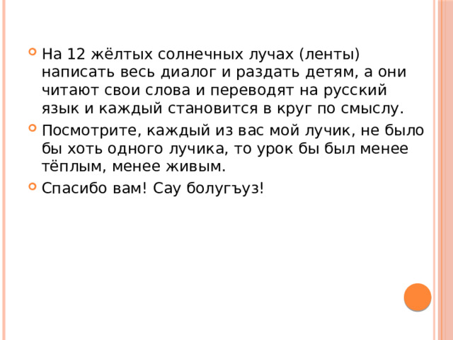 На 12 жёлтых солнечных лучах (ленты) написать весь диалог и раздать детям, а они читают свои слова и переводят на русский язык и каждый становится в круг по смыслу. Посмотрите, каждый из вас мой лучик, не было бы хоть одного лучика, то урок бы был менее тёплым, менее живым. Спасибо вам! Сау болугъуз! 
