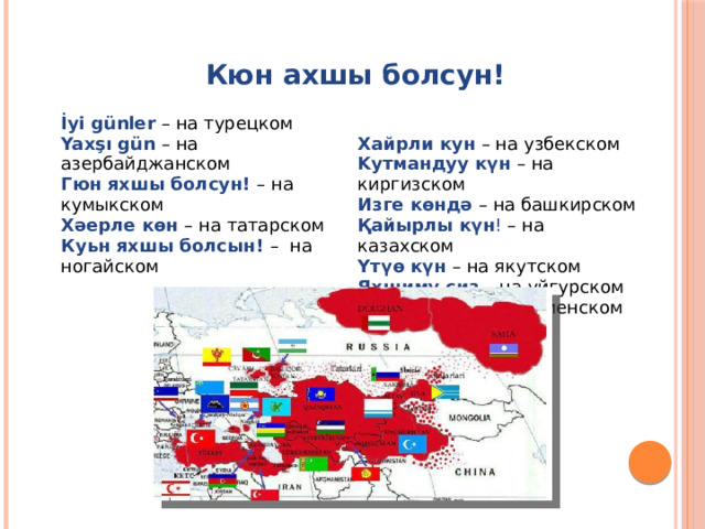  Кюн ахшы болсун!  İyi günler – на турецком Yaxşı gün – на азербайджанском Гюн яхшы болсун! – на кумыкском Хайрли кун – на узбекском Kутмандуу күн – на киргизском Хәерле көн – на татарском Куьн яхшы болсын! – на ногайском Изге көндә – на башкирском Қайырлы күн ! – на казахском Yтүө күн – на якутском Яхшиму сиз – на уйгурском İyi günler – на туркменском 