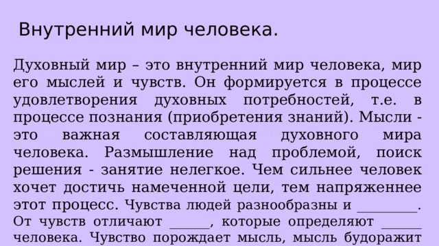 Внутренний мир человека. Духовный мир – это внутренний мир человека, мир его мыслей и чувств. Он формируется в процессе удовлетворения духовных потребностей, т.е. в процессе познания (приобретения знаний). Мысли - это важная составляющая духовного мира человека. Размышление над проблемой, поиск решения - занятие нелегкое. Чем сильнее человек хочет достичь намеченной цели, тем напряженнее этот процесс. Чувства людей разнообразны и _________. От чувств отличают ______, которые определяют ______ человека. Чувство порождает мысль, мысль будоражит чувства, они оказывают влияние на _______человека. 