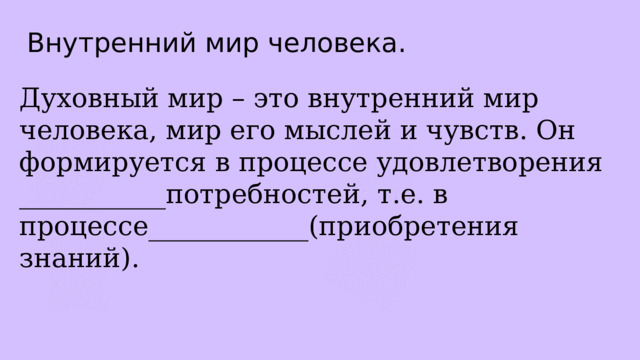 Внутренний мир человека. Духовный мир – это внутренний мир человека, мир его мыслей и чувств. Он формируется в процессе удовлетворения ___________потребностей, т.е. в процессе____________(приобретения знаний). 