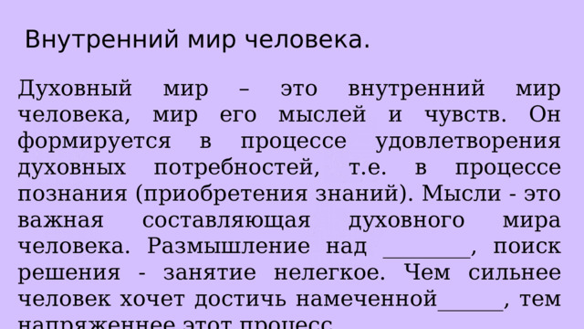 Внутренний мир человека. Духовный мир – это внутренний мир человека, мир его мыслей и чувств. Он формируется в процессе удовлетворения духовных потребностей, т.е. в процессе познания (приобретения знаний). Мысли - это важная составляющая духовного мира человека. Размышление над ________, поиск решения - занятие нелегкое. Чем сильнее человек хочет достичь намеченной______, тем напряженнее этот процесс. 