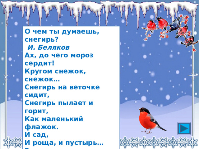 О чем ты думаешь, снегирь?   И. Беляков Ах, до чего мороз сердит!  Кругом снежок, снежок…  Снегирь на веточке сидит,  Снегирь пылает и горит,  Как маленький флажок.  И сад,  И роща, и пустырь…  Все в тихом зимнем сне.  — О чём ты думаешь, снегирь?  — Конечно, о весне! 