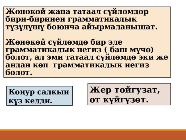 Жөнөкөй жана татаал сүйлөмдөр бири-биринен грамматикалык түзүлүшү боюнча айырмаланышат.   Жөнөкөй сүйлөмдө бир эле грамматикалык негиз ( баш мүчө) болот, ал эми татаал сүйлөмдө эки же андан көп грамматикалык негиз болот. Жер тойгузат, от күйгүзөт. Коңур салкын күз келди. 