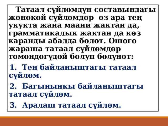  Татаал сүйлөмдүн составындагы жөнөкөй сүйлөмдөр өз ара тең укукта жана маани жактан да, грамматикалык жактан да көз каранды абалда болот. Ошого жараша татаал сүйлөмдөр төмөндөгүдөй болуп бөлүнөт: 1. Тең байланыштагы татаал сүйлөм. 2. Багыныңкы байланыштагы татаал сүйлөм. 3. Аралаш татаал сүйлөм. 