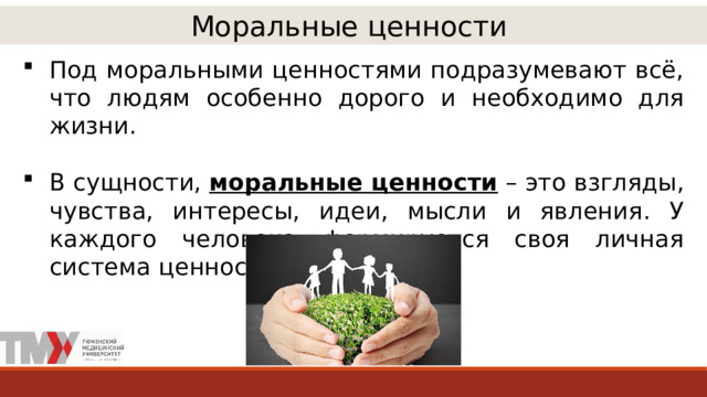 Моральные ценности Под моральными ценностями подразумевают всё, что людям особенно дорого и необходимо для жизни. В сущности, моральные ценности – это взгляды, чувства, интересы, идеи, мысли и явления. У каждого человека формируется своя личная система ценностей. 