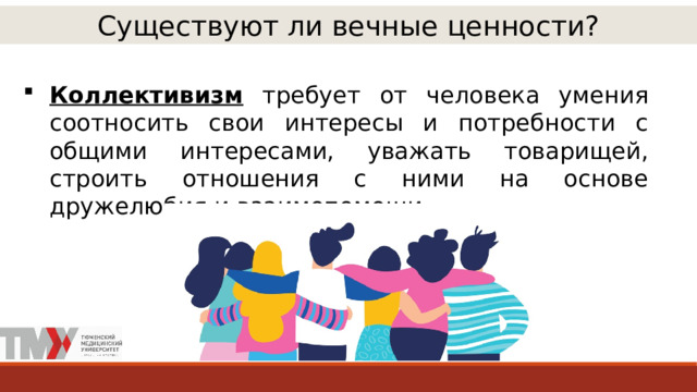 Существуют ли вечные ценности? Коллективизм требует от человека умения соотносить свои интересы и потребности с общими интересами, уважать товарищей, строить отношения с ними на основе дружелюбия и взаимопомощи. 