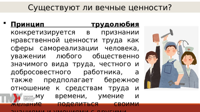Существуют ли вечные ценности? Принцип трудолюбия  конкретизируется в признании нравственной ценности труда как сферы самореализации человека, уважении любого общественно значимого вида труда, честного и добросовестного работника, а также предполагает бережное отношение к средствам труда и рабочему времени, умение и желание поделиться своими знаниями и умениями с другими. 