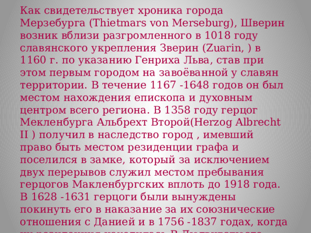 Как свидетельствует хроника города Мерзебурга (Thietmars von Merseburg), Шверин возник вблизи разгромленного в 1018 году славянского укрепления Зверин (Zuarin, ) в 1160 г. по указанию Генриха Льва, став при этом первым городом на завоёванной у славян территории. В течение 1167 -1648 годов он был местом нахождения епископа и духовным центром всего региона. В 1358 году герцог Мекленбурга Альбрехт Второй(Herzog Albrecht II ) получил в наследство город , имевший право быть местом резиденции графа и поселился в замке, который за исключением двух перерывов служил местом пребывания герцогов Макленбургских вплоть до 1918 года. В 1628 -1631 герцоги были вынуждены покинуть его в наказание за их союзнические отношения с Данией и в 1756 -1837 годах, когда их резиденция находилась В Людвигслюсте. (Ludwigslust). В 16. столетии город был известен как 