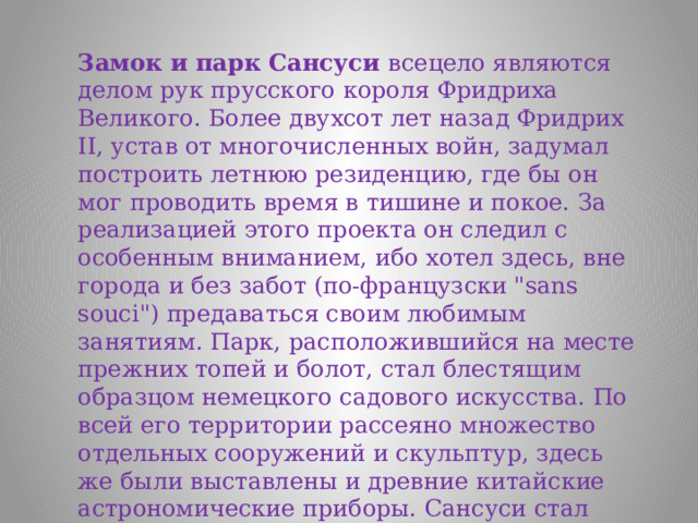 Замок и парк Сансуси всецело являются делом рук прусского короля Фридриха Великого. Более двухсот лет назад Фридрих II, устав от многочисленных войн, задумал построить летнюю резиденцию, где бы он мог проводить время в тишине и покое. За реализацией этого проекта он следил с особенным вниманием, ибо хотел здесь, вне города и без забот (по-французски 