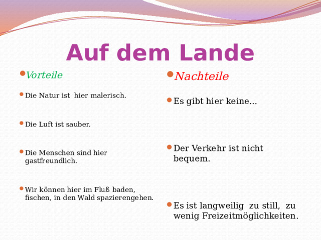 Auf dem Lande Nachteile Vorteile Die Natur ist hier malerisch. Es gibt hier keine...     Die Luft ist sauber.     Der Verkehr ist nicht bequem.       Die Menschen sind hier gastfreundlich.     Es ist langweilig zu still, zu wenig Freizeitmöglichkeiten.   Wir können hier im Fluß baden, fischen, in den Wald spazierengehen.   