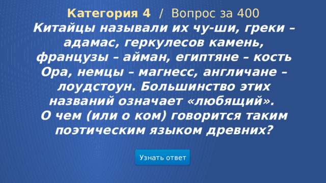 Категория 4 /  Вопрос за 400 Китайцы называли их чу-ши, греки – адамас, геркулесов камень, французы – айман, египтяне – кость Ора, немцы – магнесс, англичане – лоудстоун. Большинство этих названий означает «любящий». О чем (или о ком) говорится таким поэтическим языком древних? Узнать ответ  