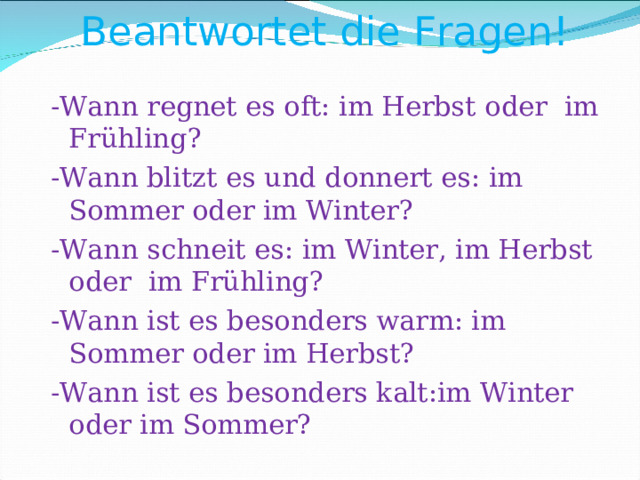 Beantwortet die Fragen!    - Wann regnet es oft: im Herbst oder im Frühling ? - Wann blitzt es und donnert es: im Sommer oder im Winter ? - Wann schneit es: im Winter, im Herbst oder im Frühling ? - Wann ist es besonders warm: im Sommer oder im Herbst ? - Wann ist es besonders kalt:im Winter oder im Sommer ? 