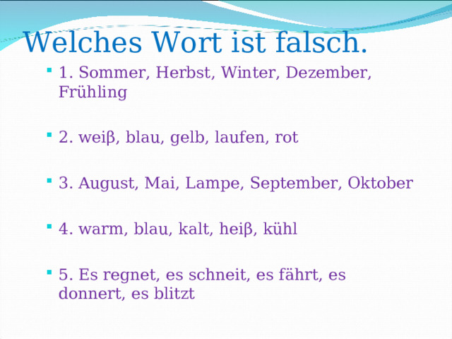 Welches Wort ist falsch.   1. Sommer, Herbst, Winter, Dezember, Fr ü hling  2. wei β , blau, gelb, laufen, rot  3. August, Mai, Lampe, September, Oktober  4. warm, blau, kalt, hei β , kühl  5. Es regnet, es schneit, es fährt, es donnert, es blitzt  