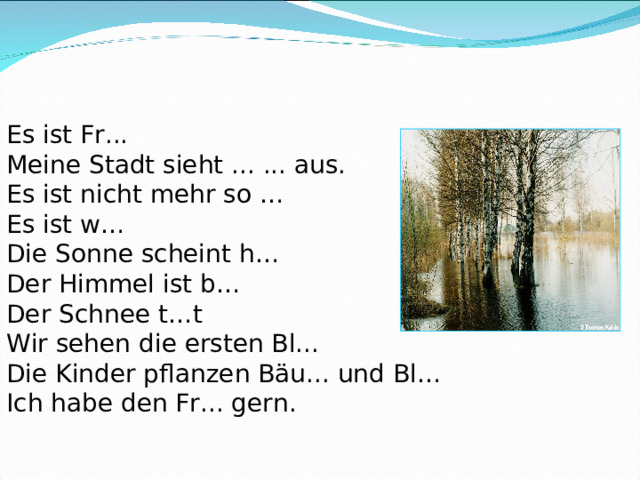 Es ist Fr... Meine Stadt sieht ... ... aus. Es ist nicht mehr so … Es ist w… Die Sonne scheint h… Der Himmel ist b… Der Schnee t…t Wir sehen die ersten Bl... Die Kinder pflanzen Bäu... und Bl… Ich habe den Fr... gern. 