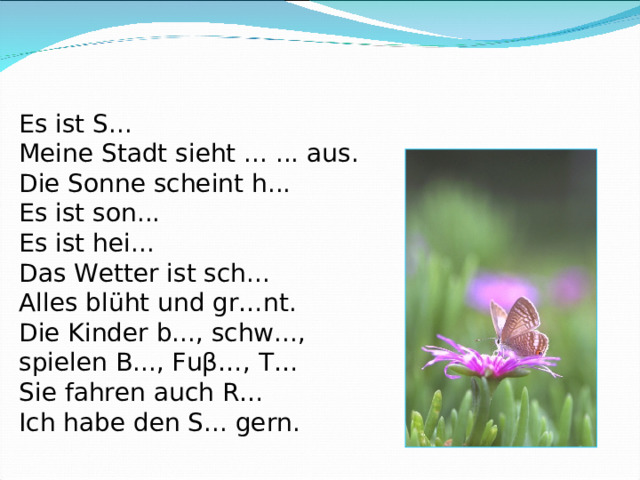 Es ist S... Meine Stadt sieht ... ... aus. Die Sonne scheint h... Es ist son... Es ist hei... Das Wetter ist sch... Alles blüht und gr…nt . Die Kinder b..., schw..., spielen B..., Fuβ…, T… Sie fahren auch R… Ich habe den S... gern. 
